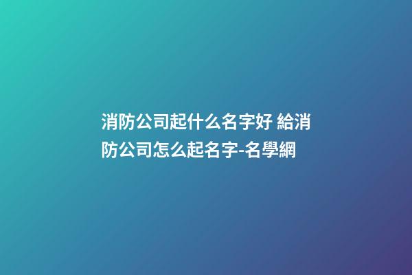 消防公司起什么名字好 給消防公司怎么起名字-名學網-第1張-公司起名-玄機派